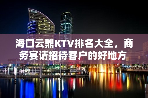 海口云鼎KTV排名大全，商务宴请招待客户的好地方 – 海口全海口KTV排名大全