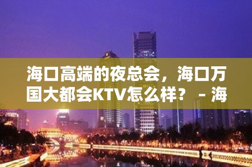 海口高端的夜总会，海口万国大都会KTV怎么样？ – 海口全海口KTV排名大全