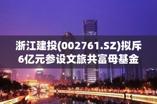 浙江建投(002761.SZ)拟斥6亿元参设文旅共富母基金 以投资带动主业