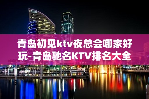 青岛初见ktv夜总会哪家好玩-青岛驰名KTV排名大全夜场