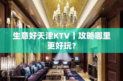 生意好天津KTV丨攻略哪里更好玩？