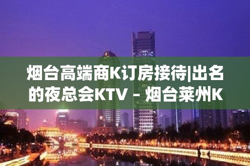 烟台高端商K订房接待|出名的夜总会KTV – 烟台莱州KTV排名大全