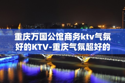 重庆万国公馆商务ktv气氛好的KTV-重庆气氛超好的ktv – 重庆巴南KTV排名大全