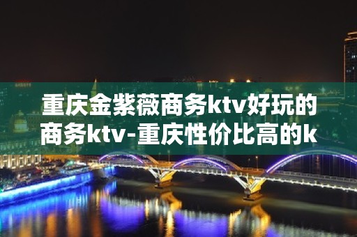 重庆金紫薇商务ktv好玩的商务ktv-重庆性价比高的ktv – 重庆渝北KTV排名大全