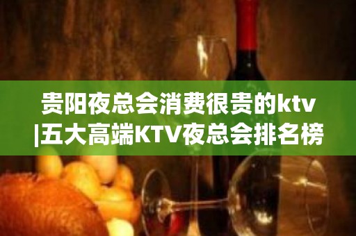 贵阳夜总会消费很贵的ktv|五大高端KTV夜总会排名榜 – 贵阳白云KTV排名大全