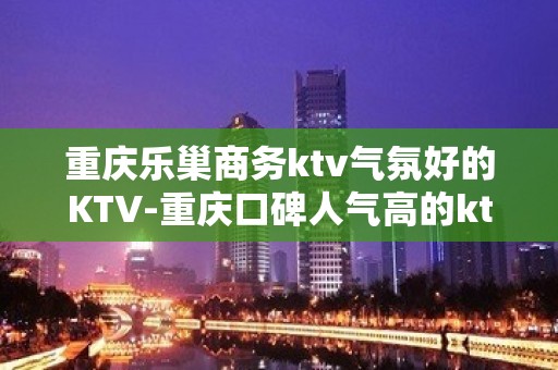 重庆乐巢商务ktv气氛好的KTV-重庆口碑人气高的ktv – 重庆武隆KTV排名大全