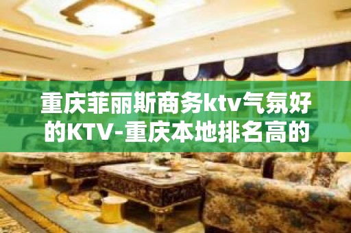 重庆菲丽斯商务ktv气氛好的KTV-重庆本地排名高的ktv – 重庆巫溪KTV排名大全