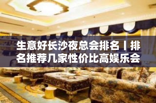 生意好长沙夜总会排名丨排名推荐几家性价比高娱乐会所