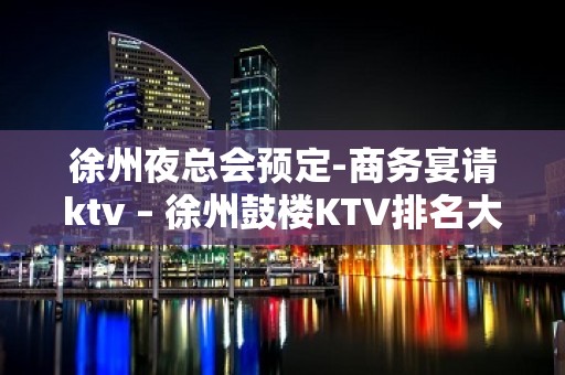 徐州夜总会预定-商务宴请ktv – 徐州鼓楼KTV排名大全