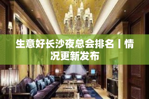 生意好长沙夜总会排名丨情况更新发布