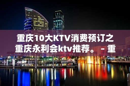 重庆10大KTV消费预订之重庆永利会ktv推荐。 – 重庆南岸KTV排名大全