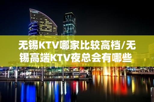 无锡KTV哪家比较高档/无锡高端KTV夜总会有哪些 – 无锡宜兴KTV排名大全