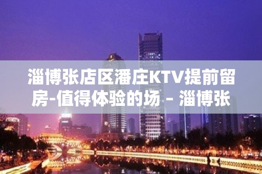 淄博张店区潘庄KTV提前留房-值得体验的场 – 淄博张店KTV排名大全