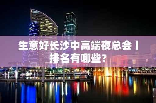 生意好长沙中高端夜总会丨排名有哪些？