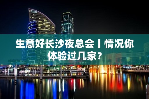 生意好长沙夜总会丨情况你体验过几家？