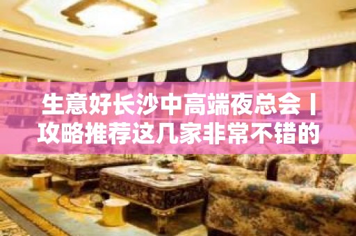 生意好长沙中高端夜总会丨攻略推荐这几家非常不错的