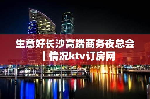 生意好长沙高端商务夜总会丨情况ktv订房网