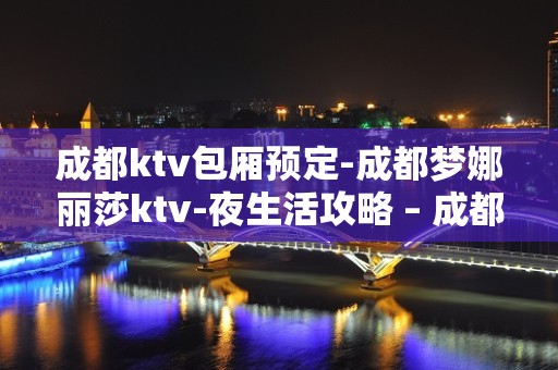 成都ktv包厢预定-成都梦娜丽莎ktv-夜生活攻略 – 成都都江堰KTV排名大全