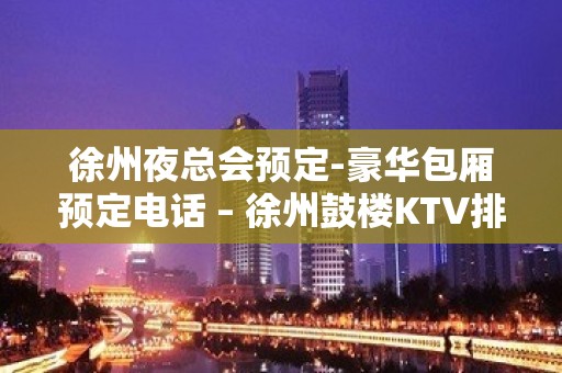 徐州夜总会预定-豪华包厢预定电话 – 徐州鼓楼KTV排名大全