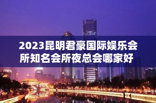 2023昆明君豪国际娱乐会所知名会所夜总会哪家好 – 昆明官渡金马寺片区KTV排名大全