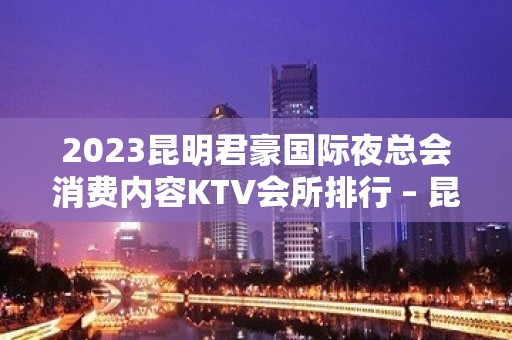 2023昆明君豪国际夜总会消费内容KTV会所排行 – 昆明嵩明中信嘉丽泽KTV排名大全