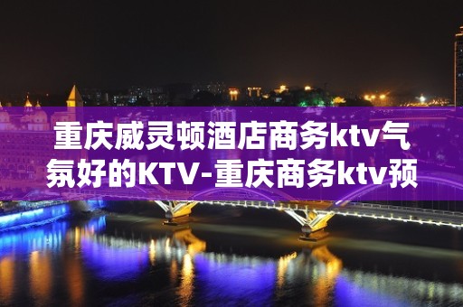 重庆威灵顿酒店商务ktv气氛好的KTV-重庆商务ktv预定电 – 重庆云阳KTV排名大全