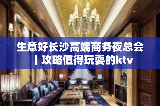 生意好长沙高端商务夜总会丨攻略值得玩耍的ktv