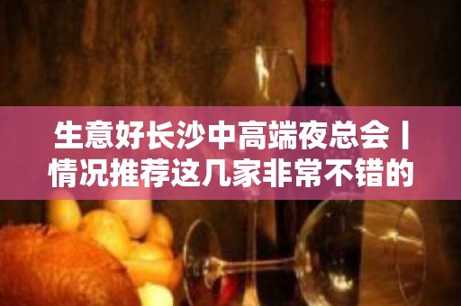 生意好长沙中高端夜总会丨情况推荐这几家非常不错的