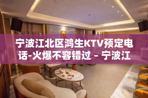 宁波江北区鸿生KTV预定电话-火爆不容错过 – 宁波江北KTV排名大全