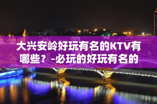 大兴安岭好玩有名的KTV有哪些？-必玩的好玩有名的KTV有哪 – 长沙岳麓KTV排名大全