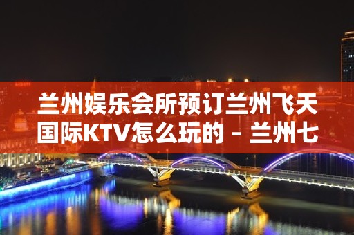 兰州娱乐会所预订兰州飞天国际KTV怎么玩的 – 兰州七里河其他区域KTV排名大全