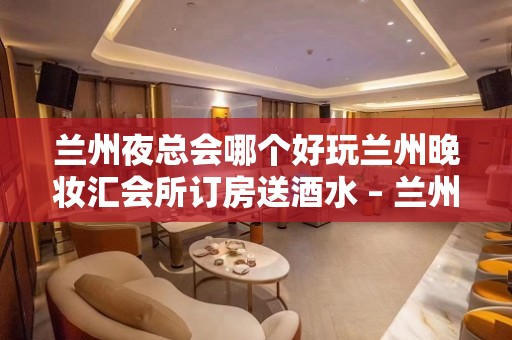 兰州夜总会哪个好玩兰州晚妆汇会所订房送酒水 – 兰州安宁培黎广场KTV排名大全