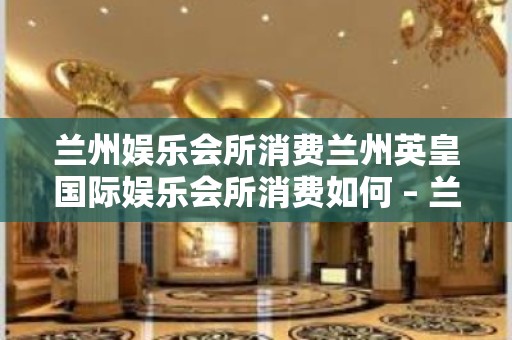 兰州娱乐会所消费兰州英皇国际娱乐会所消费如何 – 兰州永登连城KTV排名大全