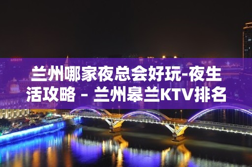 兰州哪家夜总会好玩-夜生活攻略 – 兰州皋兰KTV排名大全