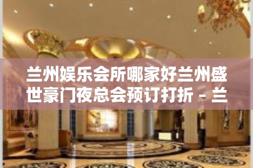 兰州娱乐会所哪家好兰州盛世豪门夜总会预订打折 – 兰州安宁区委KTV排名大全