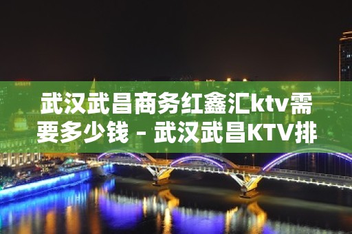 武汉武昌商务红鑫汇ktv需要多少钱 – 武汉武昌KTV排名大全