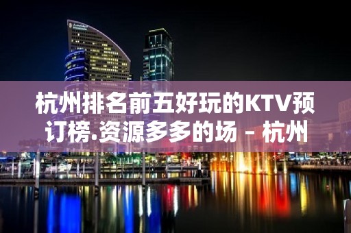 杭州排名前五好玩的KTV预订榜.资源多多的场 – 杭州西湖KTV排名大全