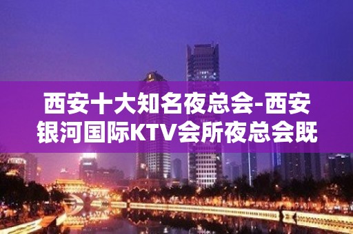 西安十大知名夜总会-西安银河国际KTV会所夜总会既高端又有名