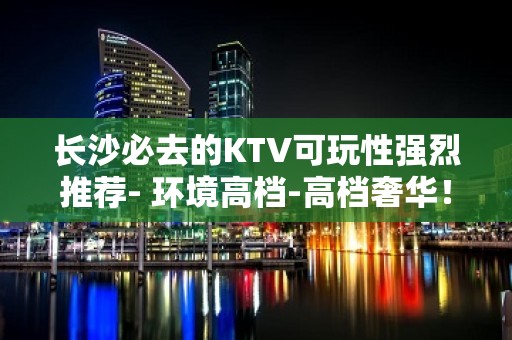 长沙必去的KTV可玩性强烈推荐- 环境高档-高档奢华！