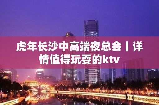 虎年长沙中高端夜总会丨详情值得玩耍的ktv