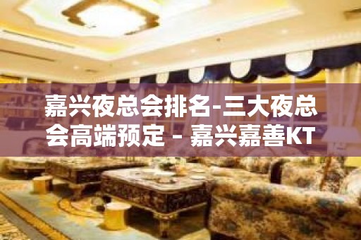 嘉兴夜总会排名-三大夜总会高端预定 – 嘉兴嘉善KTV排名大全