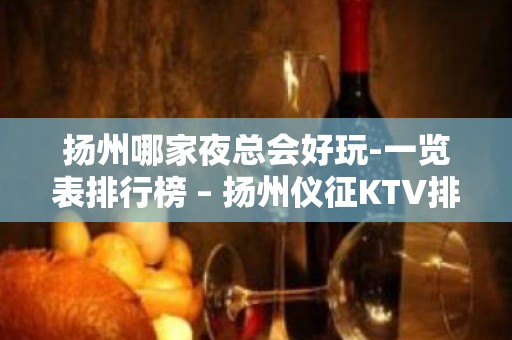 扬州哪家夜总会好玩-一览表排行榜 – 扬州仪征KTV排名大全