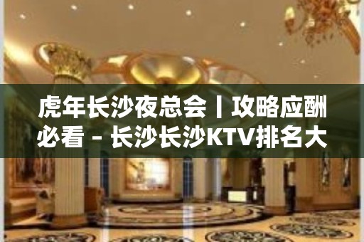 虎年长沙夜总会丨攻略应酬必看 – 长沙长沙KTV排名大全