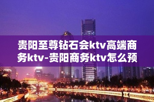 贵阳至尊钻石会ktv高端商务ktv-贵阳商务ktv怎么预定 – 贵阳乌当KTV排名大全