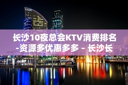 长沙10夜总会KTV消费排名-资源多优惠多多 – 长沙长沙KTV排名大全