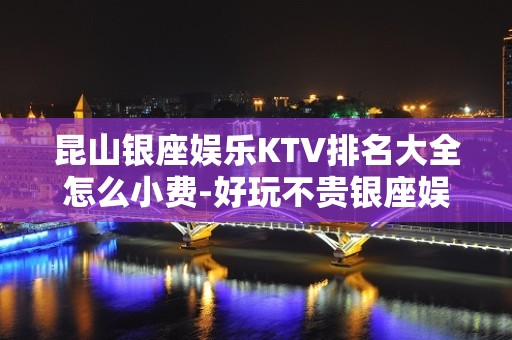 昆山银座娱乐KTV排名大全怎么小费-好玩不贵银座娱乐K – 昆山玉山KTV排名大全