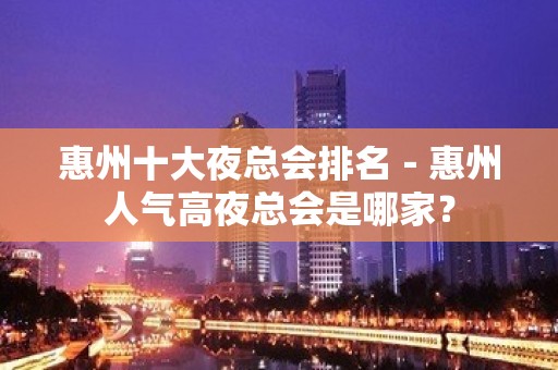 惠州十大夜总会排名－惠州人气高夜总会是哪家？