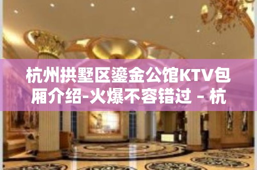 杭州拱墅区鎏金公馆KTV包厢介绍-火爆不容错过 – 杭州拱墅KTV排名大全