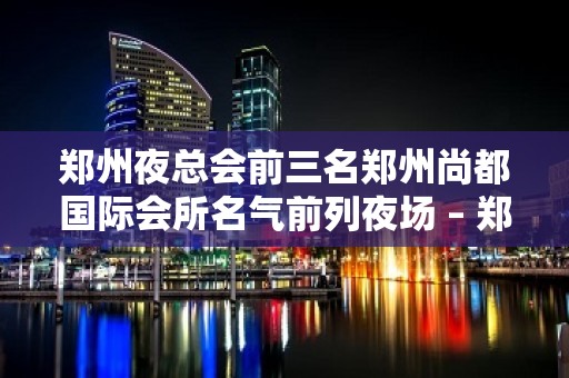 郑州夜总会前三名郑州尚都国际会所名气前列夜场 – 郑州新郑KTV排名大全