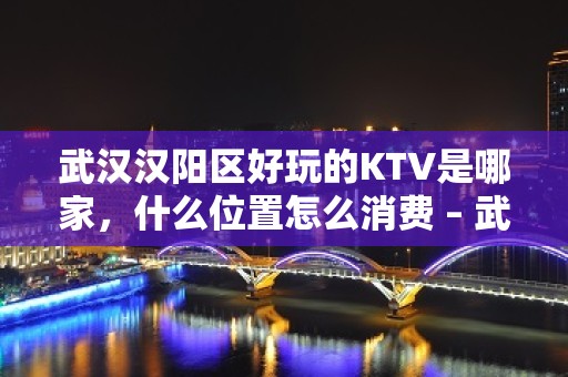 武汉汉阳区好玩的KTV是哪家，什么位置怎么消费 – 武汉汉阳KTV排名大全